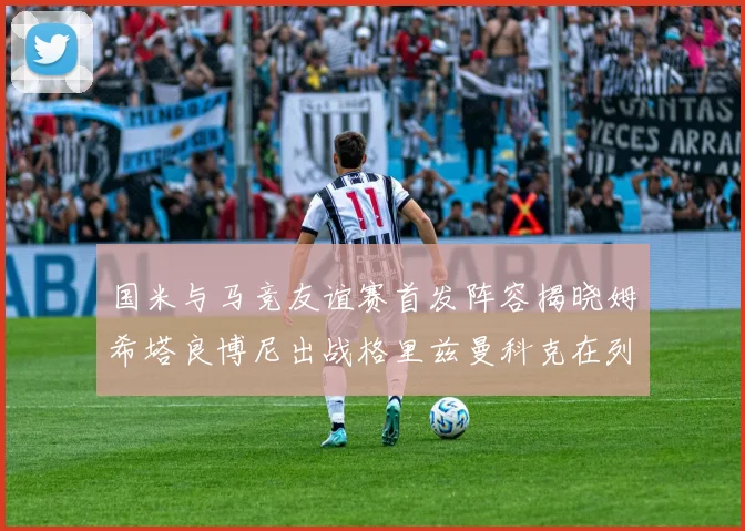 国米与马竞友谊赛首发阵容揭晓姆希塔良博尼出战格里兹曼科克在列