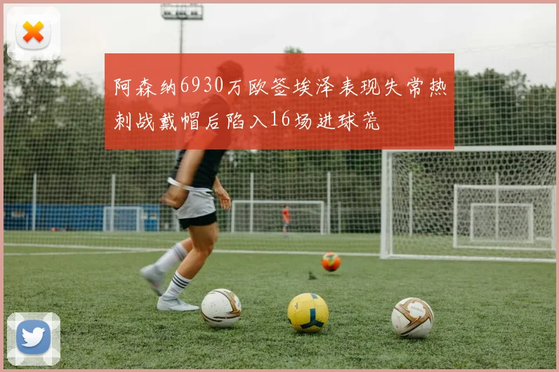阿森纳6930万欧签埃泽表现失常热刺战戴帽后陷入16场进球荒