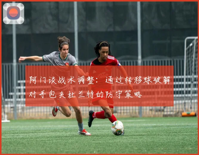 阿门谈战术调整：通过转移球破解对手包夹杜兰特的防守策略