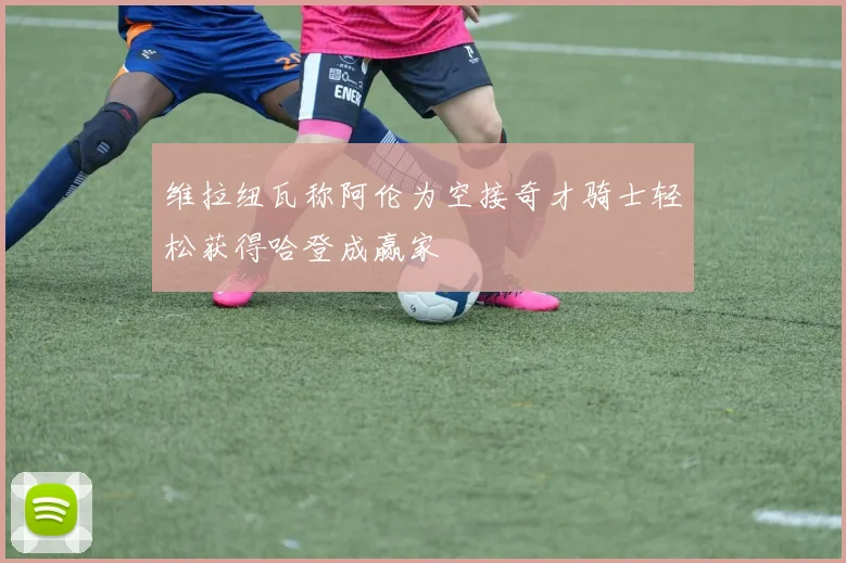 维拉纽瓦称阿伦为空接奇才骑士轻松获得哈登成赢家