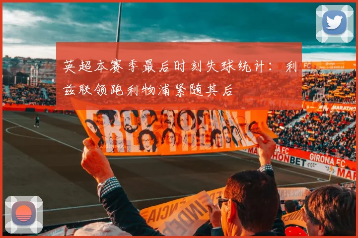 英超本赛季最后时刻失球统计：利兹联领跑利物浦紧随其后
