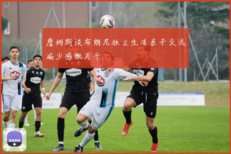詹姆斯谈布朗尼独立生活亲子交流减少感慨万千