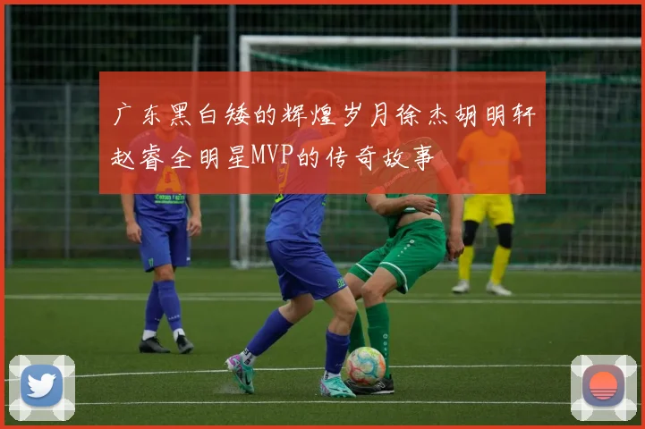 广东黑白矮的辉煌岁月徐杰胡明轩赵睿全明星MVP的传奇故事