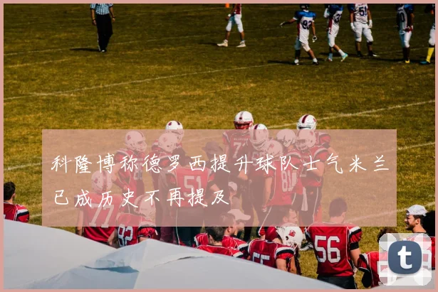 科隆博称德罗西提升球队士气米兰已成历史不再提及