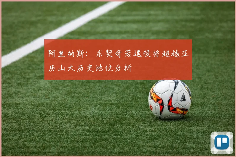 阿里纳斯：东契奇若退役将超越亚历山大历史地位分析