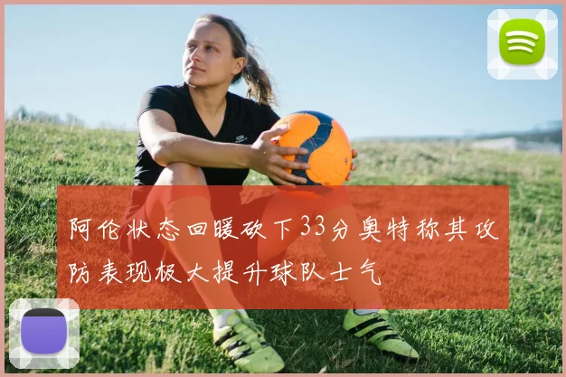 阿伦状态回暖砍下33分奥特称其攻防表现极大提升球队士气