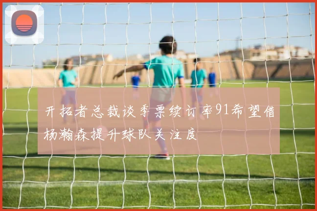 开拓者总裁谈季票续订率91希望借杨瀚森提升球队关注度