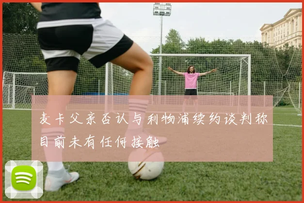 麦卡父亲否认与利物浦续约谈判称目前未有任何接触