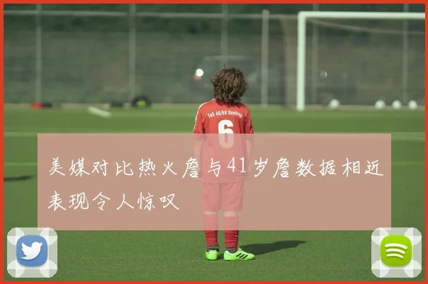 美媒对比热火詹与41岁詹数据相近表现令人惊叹