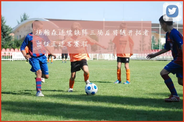 杨瀚森连续缺阵三场后将随开拓者出征五连客赛程