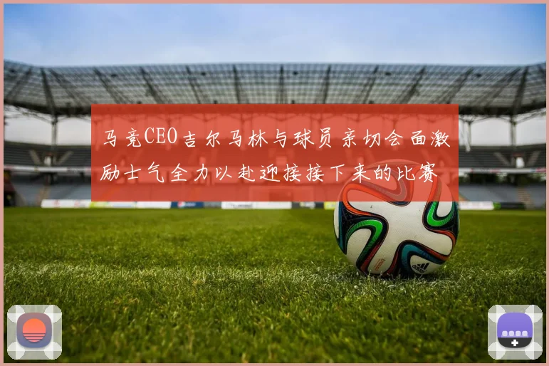 马竞CEO吉尔马林与球员亲切会面激励士气全力以赴迎接接下来的比赛