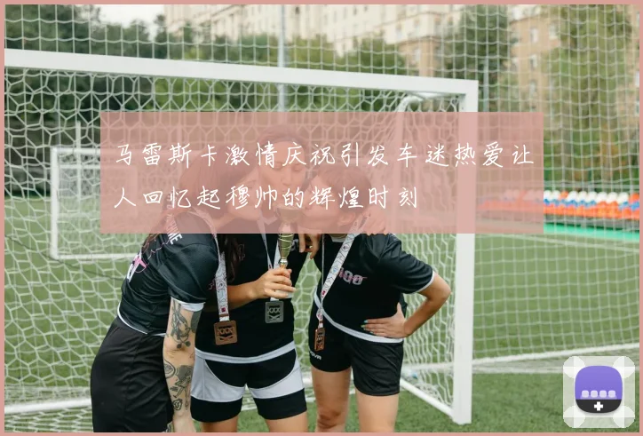 马雷斯卡激情庆祝引发车迷热爱让人回忆起穆帅的辉煌时刻