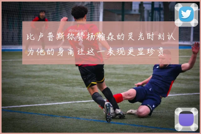比卢普斯称赞杨瀚森的灵光时刻认为他的身高让这一表现更显珍贵