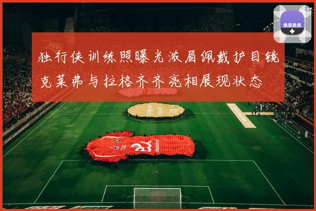 独行侠训练照曝光浓眉佩戴护目镜克莱弗与拉格齐齐亮相展现状态
