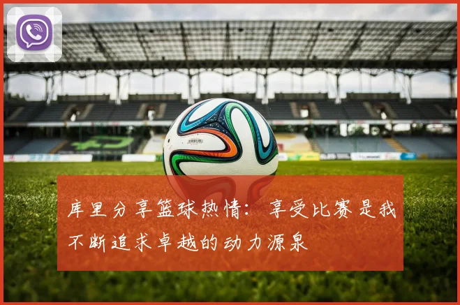 库里分享篮球热情：享受比赛是我不断追求卓越的动力源泉