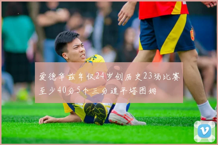 爱德华兹年仅24岁创历史23场比赛至少40分5个三分追平塔图姆