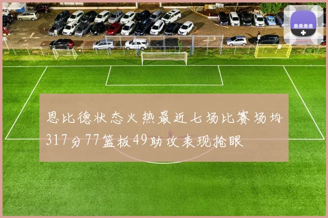 恩比德状态火热最近七场比赛场均317分77篮板49助攻表现抢眼