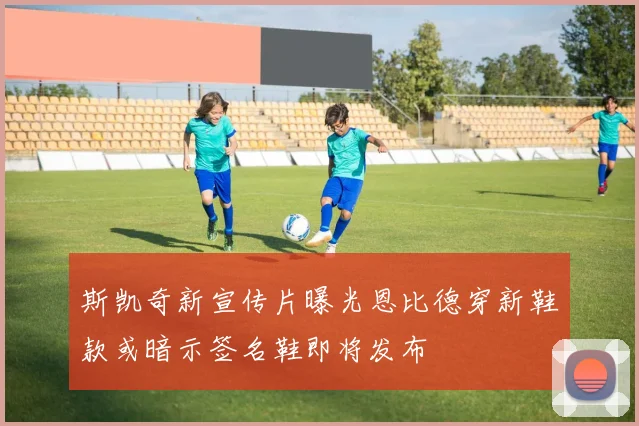 斯凯奇新宣传片曝光恩比德穿新鞋款或暗示签名鞋即将发布