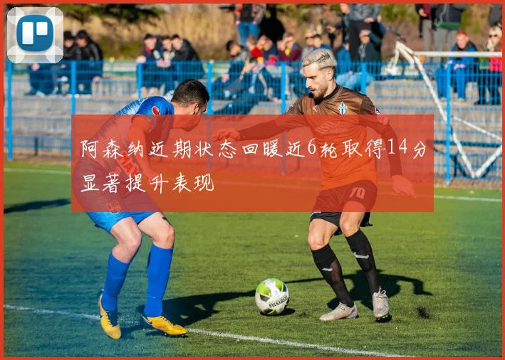 阿森纳近期状态回暖近6轮取得14分显著提升表现