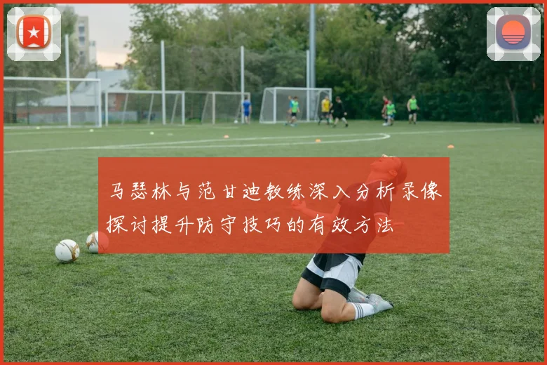 马瑟林与范甘迪教练深入分析录像探讨提升防守技巧的有效方法