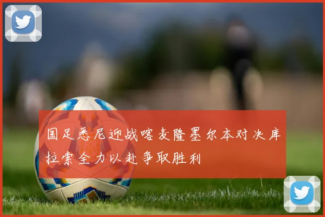国足悉尼迎战喀麦隆墨尔本对决库拉索全力以赴争取胜利