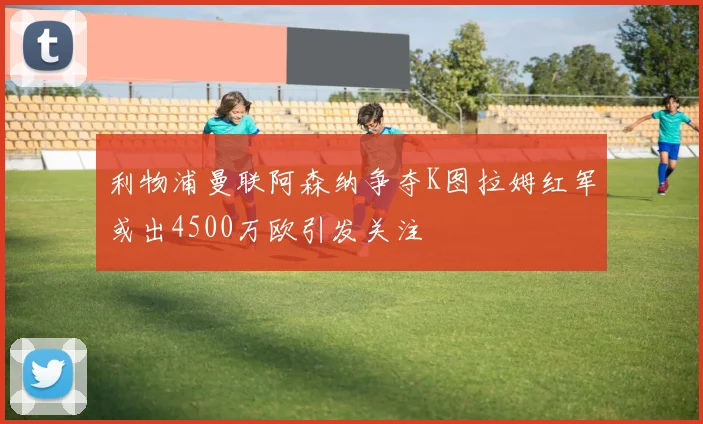 利物浦曼联阿森纳争夺K图拉姆红军或出4500万欧引发关注