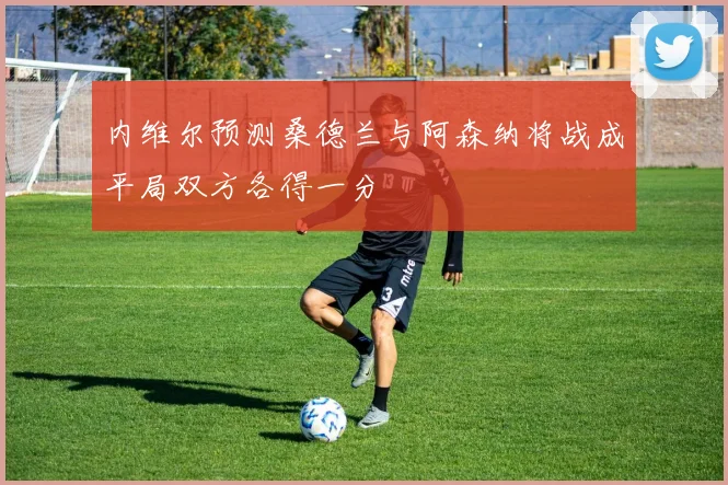 内维尔预测桑德兰与阿森纳将战成平局双方各得一分