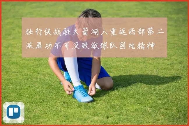 独行侠战胜火箭湖人重返西部第二浓眉功不可没致敬球队团结精神