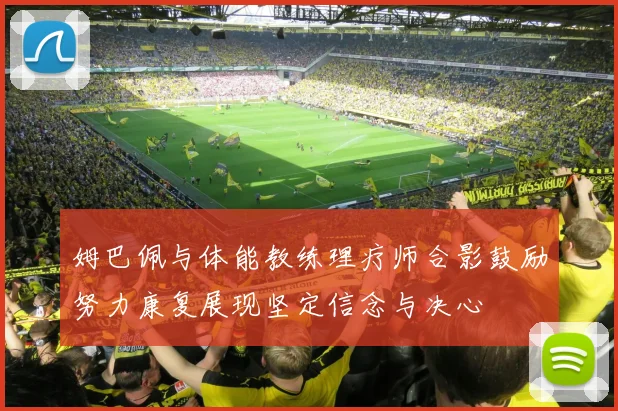 姆巴佩与体能教练理疗师合影鼓励努力康复展现坚定信念与决心