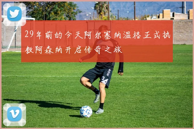 29年前的今天阿尔塞纳温格正式执教阿森纳开启传奇之旅