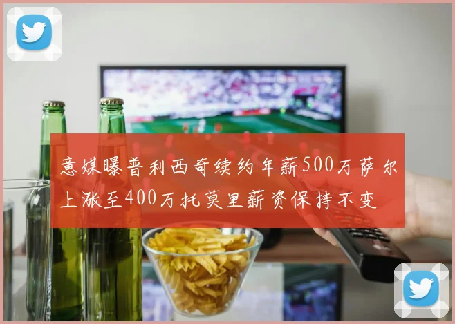 意媒曝普利西奇续约年薪500万萨尔上涨至400万托莫里薪资保持不变