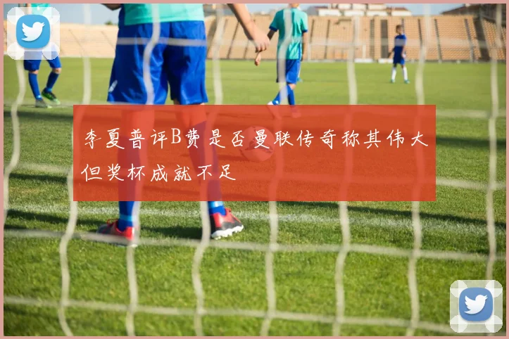 李夏普评B费是否曼联传奇称其伟大但奖杯成就不足