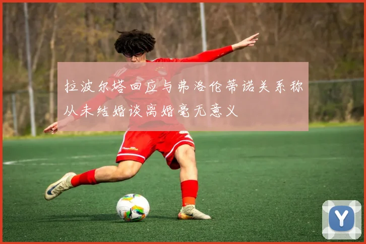 拉波尔塔回应与弗洛伦蒂诺关系称从未结婚谈离婚毫无意义