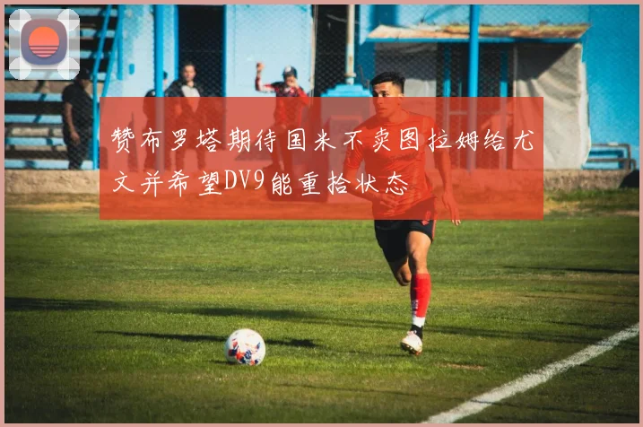 赞布罗塔期待国米不卖图拉姆给尤文并希望DV9能重拾状态