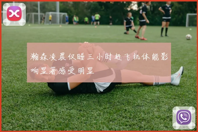 瀚森凌晨仅睡三小时赶飞机体能影响显著感受明显