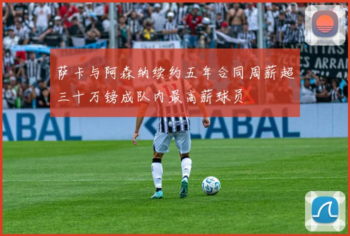 萨卡与阿森纳续约五年合同周薪超三十万镑成队内最高薪球员
