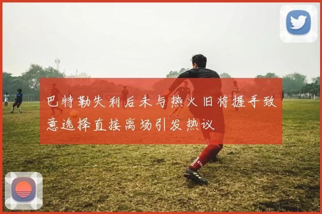 巴特勒失利后未与热火旧将握手致意选择直接离场引发热议