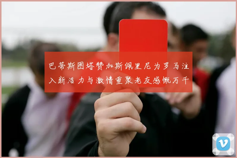 巴蒂斯图塔赞加斯佩里尼为罗马注入新活力与激情重聚老友感慨万千