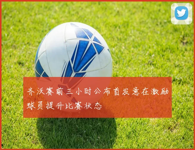 齐沃赛前三小时公布首发意在激励球员提升比赛状态
