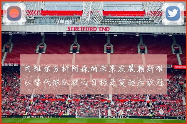 内维尔分析阿森纳未来发展赖斯难以替代球队核心目标是英超和欧冠