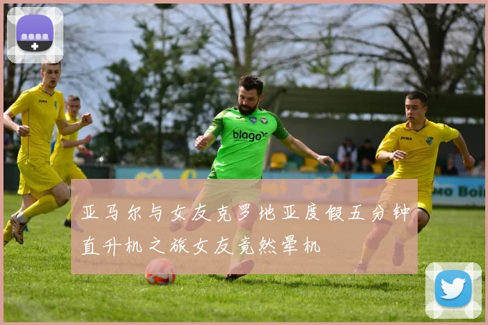 亚马尔与女友克罗地亚度假五分钟直升机之旅女友竟然晕机