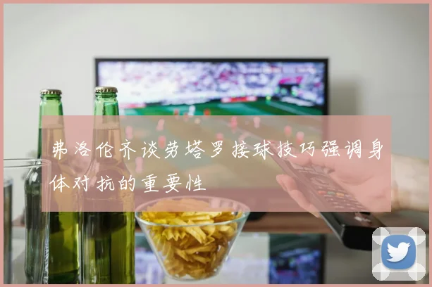 弗洛伦齐谈劳塔罗接球技巧强调身体对抗的重要性